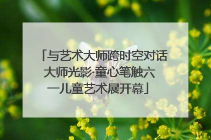 与艺术大师跨时空对话 大师光影·童心笔触六一儿童艺术展开幕