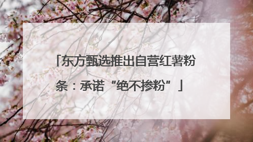 东方甄选推出自营红薯粉条：承诺“绝不掺粉”