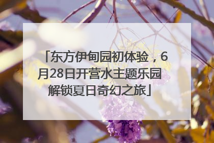 东方伊甸园初体验，6月28日开营水主题乐园解锁夏日奇幻之旅