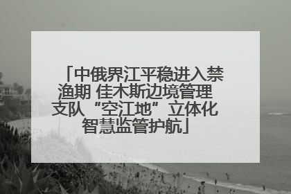 中俄界江平稳进入禁渔期 佳木斯边境管理支队“空江地”立体化智慧监管护航