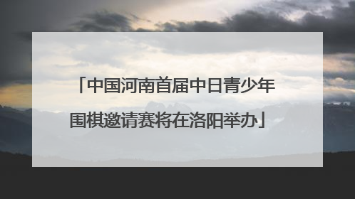 中国河南首届中日青少年围棋邀请赛将在洛阳举办