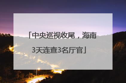中央巡视收尾，海南3天连查3名厅官