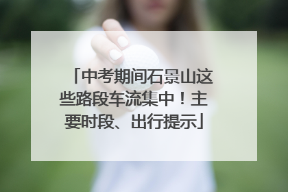 中考期间石景山这些路段车流集中！主要时段、出行提示