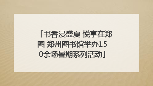 书香浸盛夏 悦享在郑图 郑州图书馆举办150余场暑期系列活动