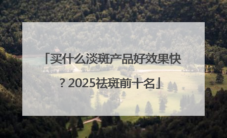 买什么淡斑产品好效果快？2025祛斑前十名