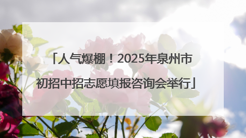 人气爆棚！2025年泉州市初招中招志愿填报咨询会举行