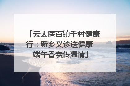 云太医百镇千村健康行：新乡义诊送健康 端午香囊传温情