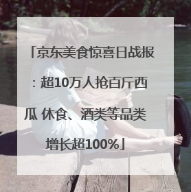 京东美食惊喜日战报：超10万人抢百斤西瓜 休食、酒类等品类增长超100%