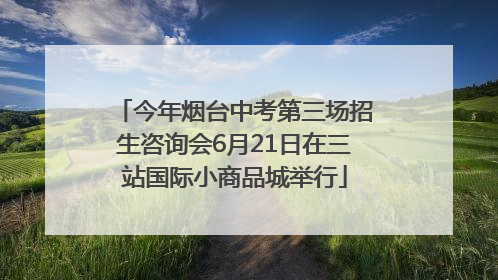 今年烟台中考第三场招生咨询会6月21日在三站国际小商品城举行