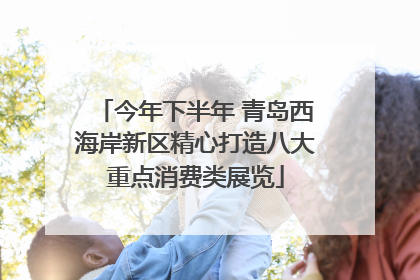 今年下半年 青岛西海岸新区精心打造八大重点消费类展览