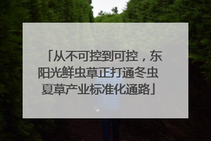 从不可控到可控，东阳光鲜虫草正打通冬虫夏草产业标准化通路