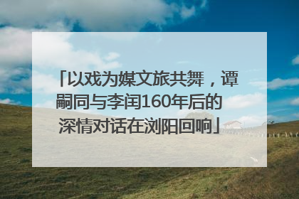以戏为媒文旅共舞，谭嗣同与李闰160年后的深情对话在浏阳回响
