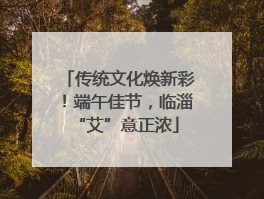 传统文化焕新彩！端午佳节，临淄 “艾”意正浓