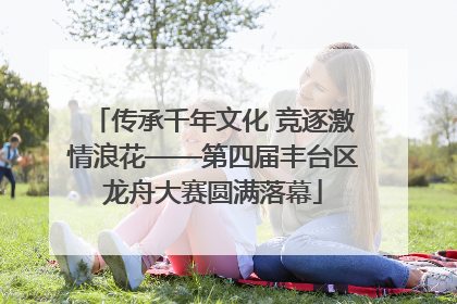 传承千年文化 竞逐激情浪花——第四届丰台区龙舟大赛圆满落幕