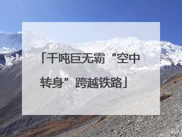 千吨巨无霸“空中转身”跨越铁路