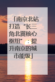 南京北站打造“长三角北翼核心枢纽”：提升南京的城市能级