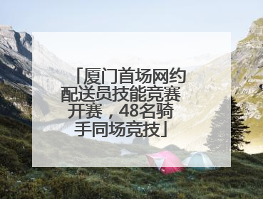 厦门首场网约配送员技能竞赛开赛，48名骑手同场竞技