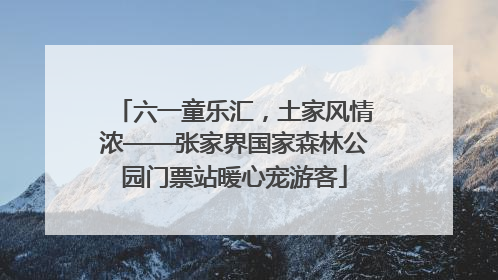 六一童乐汇，土家风情浓——张家界国家森林公园门票站暖心宠游客