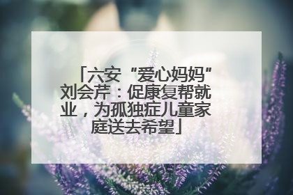 六安“爱心妈妈”刘会芹：促康复帮就业，为孤独症儿童家庭送去希望