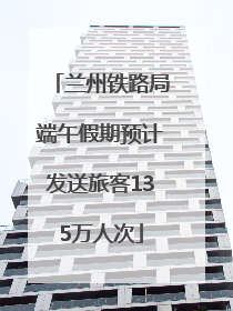 兰州铁路局端午假期预计发送旅客135万人次