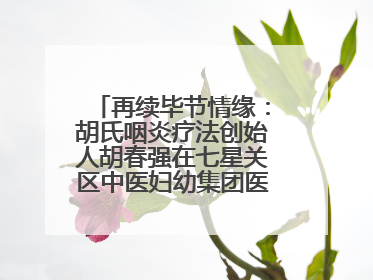 再续毕节情缘：胡氏咽炎疗法创始人胡春强在七星关区中医妇幼集团医院预约开诊