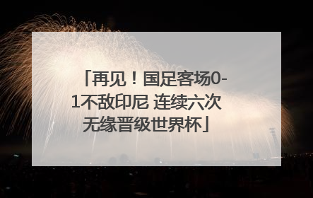 再见！国足客场0-1不敌印尼 连续六次无缘晋级世界杯