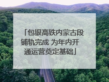 包银高铁内蒙古段铺轨完成 为年内开通运营奠定基础
