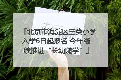 北京市海淀区三类小学入学6日起报名 今年继续推进“长幼随学”