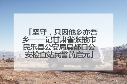 坚守，只因他乡亦吾乡——记甘肃省张掖市民乐县公安局扁都口公安检查站民警黄启元