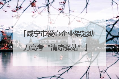 咸宁市爱心企业架起助力高考“清凉驿站”