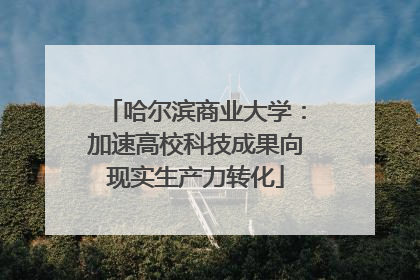 哈尔滨商业大学：加速高校科技成果向现实生产力转化