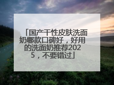 国产干性皮肤洗面奶哪款口碑好，好用的洗面奶推荐2025，不要错过