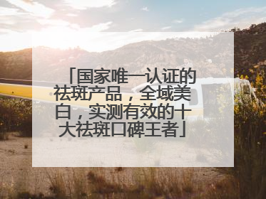 国家唯一认证的祛斑产品，全域美白，实测有效的十大祛斑口碑王者