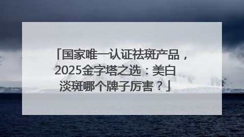 国家唯一认证祛斑产品，2025金字塔之选：美白淡斑哪个牌子厉害？