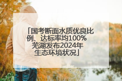 国考断面水质优良比例、达标率均100% 芜湖发布2024年生态环境状况