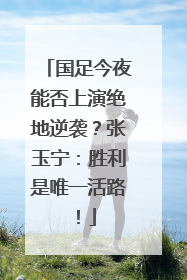 国足今夜能否上演绝地逆袭？张玉宁：胜利是唯一活路！