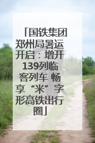 国铁集团郑州局暑运开启：增开139列临客列车 畅享“米”字形高铁出行圈