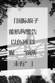 国际原子能机构警告以色列 以媒：“前所未有”