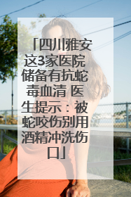 四川雅安这3家医院储备有抗蛇毒血清 医生提示：被蛇咬伤别用酒精冲洗伤口