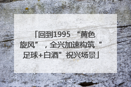 回到1995 “黄色旋风”，全兴加速构筑“足球+白酒”祝兴场景