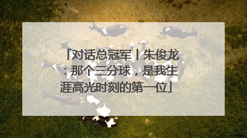 对话总冠军丨朱俊龙：那个三分球，是我生涯高光时刻的第一位