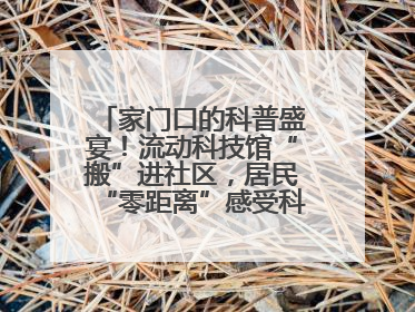 家门口的科普盛宴！流动科技馆“搬”进社区，居民“零距离”感受科技奥秘