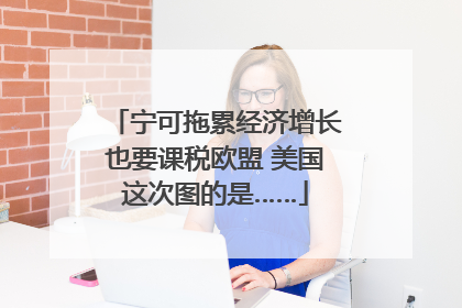 宁可拖累经济增长也要课税欧盟 美国这次图的是……
