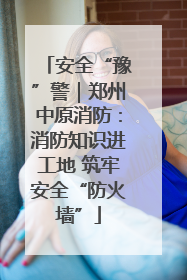 安全“豫”警｜郑州中原消防：消防知识进工地 筑牢安全“防火墙”