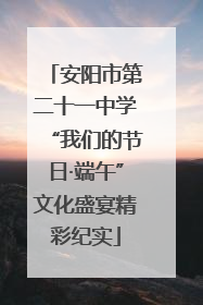 安阳市第二十一中学“我们的节日·端午”文化盛宴精彩纪实