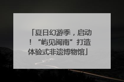 夏日幻游季，启动！“屿见闽南”打造体验式非遗博物馆