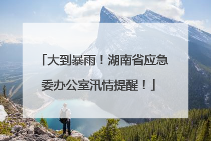 大到暴雨！湖南省应急委办公室汛情提醒！