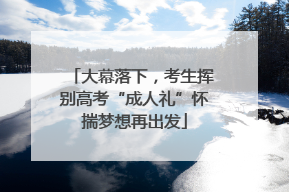 大幕落下，考生挥别高考“成人礼”怀揣梦想再出发