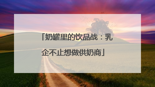 奶罐里的饮品战：乳企不止想做供奶商