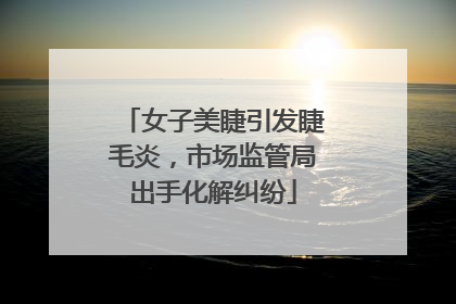 女子美睫引发睫毛炎，市场监管局出手化解纠纷